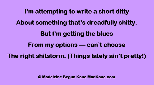I’m attempting to write a short ditty
About something that’s dreadfully shitty.
But I’m getting the blues
From my options — can’t choose
The right shitstorm. (Things lately ain’t pretty!)

© Madeleine Begun Kane MadKane.com