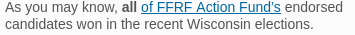 Newsletter snippet: "As you may know, all of FFRF Action Fund’s endorsed candidates won in the recent Wisconsin elections."