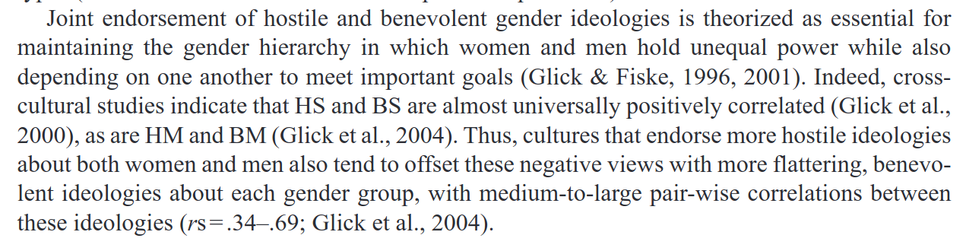 Joint endorsement of hostile and benevolent gender ideologies is theorized as essential for maintaining the gender hierarchy in which women and men hold unequal power while also depending on one another to meet important goals (Glick & Fiske, 1996, 2001). Indeed, cross- cultural studies indicate that HS and BS are almost universally positively correlated (Glick et al., 2000), as are HM and BM (Glick et al., 2004). Thus, cultures that endorse more hostile ideologies about both women and men also tend to offset these negative views with more flattering, benevolent ideologies about each gender group, with medium-to-large pair-wise correlations between these ideologies (rs=.34-.69; Glick et al., 2004).