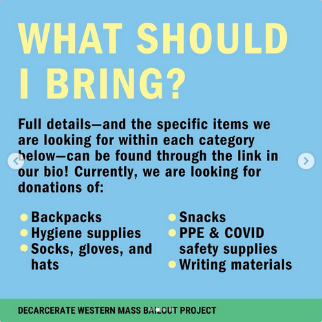 What should I bring?

full details - and the specific items we are looking for within each category  below - can be found through the link in our bio! Currently, we are looking for donations of: backpacks, hygiene supplies, socks, gloves, hats, snacks, PPE & COVID safety supplies, and writing materials.

Decarcerate Western Mass Bailout Project