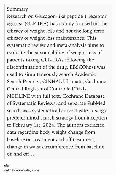 Text Shot: Summary
Research on Glucagon-like peptide 1 receptor agonist (GLP-1RA) has mainly focused on the efficacy of weight loss and not the long-term efficacy of weight loss maintenance. This systematic review and meta-analysis aims to evaluate the sustainability of weight loss of patients taking GLP-1RAs following the discontinuation of the drug. EBSCOhost was used to simultaneously search Academic Search Premier, CINHAL Ultimate, Cochrane Central Register of Controlled Trials, MEDLINE with full text, Cochrane Database of Systematic Reviews, and separate PubMed search was systematically investigated using a predetermined search strategy from inception to February 1st, 2024. The authors extracted data regarding body weight change from baseline on treatment and off treatment, change in waist circumference from baseline on and off treatment, and change in BMI from baseline on and off treatment. Meta-analysis was conducted using RevMan (version 5.4) to calculate pooled mean…