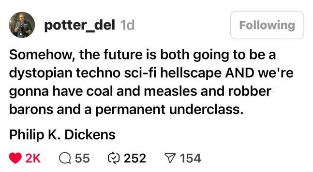 Post by potter_del

Somehow, the future is both going to be a dystopian techno sci-fi hellscape AND we're gonna have coal and measles and robber barons and a permanent underclass.

Philip K. Dickens