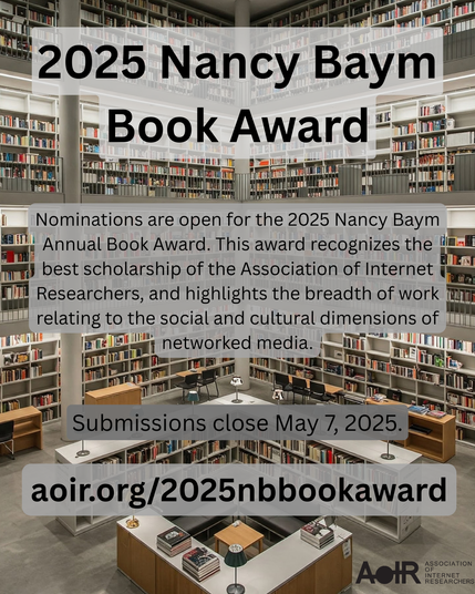 2025 Nancy Baym Book Award

We are pleased to call for nominations for the Nancy Baym Annual Book Award. This award recognizes the best scholarship of the Association of Internet Researchers, and highlights the breadth of work relating to the social and cultural dimensions of networked media.

To be eligible for the award:

The book must be authored or co-authored as a monograph and must explore a single topic (edited collections are not eligible).
All of the book’s authors must be current members of AoIR at the time of submission (May 7, 2025). Memberships may be purchased here: https://members.aoir.org/.
The book must have been published between January 1 and December 31, 2024.

Details: aoir.org/2025nbbookaward