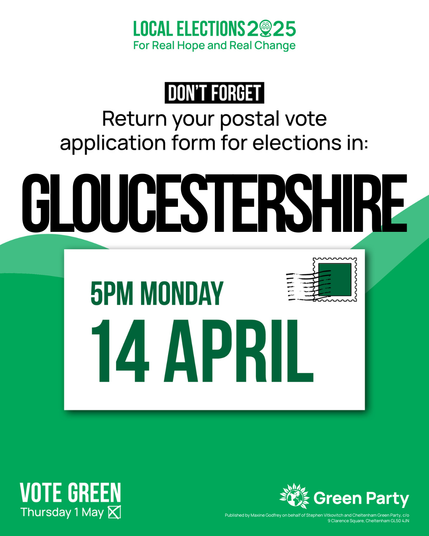 Don't forget, return your postal vote application form for local elections in Gloucestershire 5pm Monday 14 April
In smaller text "Vote Green Thu 1 May. Published by Maxine Godfrey on behalf of Stephen Vitkovitch & Cheltenham Green Party c/o 9 Clarence Square, Cheltenham GL50 4JN.