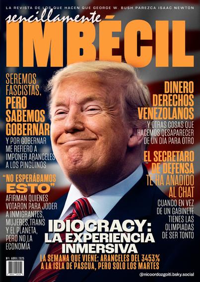 Portada de la revista Sencillamente Imbécil, con Donald Trump. La revista de los que hacen que George W. Bush parezca Isaac Newton.

Titular: IDIOCRACY, LA EXPERIENCIA INMERSIVA. La semana que viene, aranceles del 3453% a la Isla de Pascua, pero solo los martes.

Otros titulares:

Seremos fascistas, pero sabemos gobernar (y por gobernar me refiero a imponer aranceles a los pingüinos)

"No esperábamos esto", afirman quienes votaron para joder a inmigrantes, mujeres, trans y el planeta, pero no la economía.

Dinero. Derechos. Venezolanos. Y otras cosas que hacemos desaparecer de un día para otro.

El secretario de defensa te ha añadido al chat. Cuando en vez de un gabinete tienes las olimpiadas de ser tonto.
