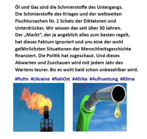 Öl und Gas sind die Schmierstoffe des Untergangs. Die Schmierstoffe des Krieges und der weltweiten Fluchtursachen Nr. 1 Schatz der Diktatoren und Unterdrücker. Wir wissen das seit Giber 30 Jahren. Der ,Markt“, der ja angeblich alles zum besten regelt, hat 
dieses Faktum ignoriert und uns in eine der wohl gefährlichsten Situationen der Menschheitsgeschichte finanziert. Die 
Politik hat zugeschaut. Und dieses Abwarten und Zuschauen wird mit jedem Jahr des Wartens teurer. Bis es wohl bald schon unbezahlbar wird. 

#Putin #Ukraine #Nahost #Afrika #Aufruestung #Klima