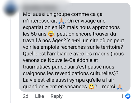 Capture d'écran d'un message (nom de la personne floutée) posté sur un groupe facebook.
Texte du message :
"Moi aussi un groupe comme ça ça m’intéresserait . On envisage une expatriation en NZ mais nous approchons les 50 ans : peut-on encore trouver du travail à nos âges? Y a-r-il un site où on peut voir les emplois recherchés sur le territoire? Quelle est l’ambiance avec les maoris (nous venons de Nouvelle-Calédonie et traumatisés par ce sui s’est passé nous craignons les revendications culturelles)?  La vie est-elle aussi sympa qu’elle a l’air quand on vient en vacances?….merci "