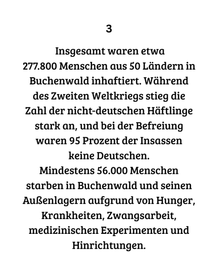 3 Insgesamt waren etwa
277.800 Menschen aus 50 Ländern in Buchenwald inhaftiert. Während des Zweiten Weltkriegs stieg die Zahl der nicht-deutschen Häftlinge stark an, und bei der Befreiung waren 95 Prozent der Insassen keine Deutschen.
Mindestens 56.000 Menschen starben in Buchenwald und seinen Außenlagern aufgrund von Hunger, Krankheiten, Zwangsarbeit, medizinischen Experimenten und Hinrichtungen.