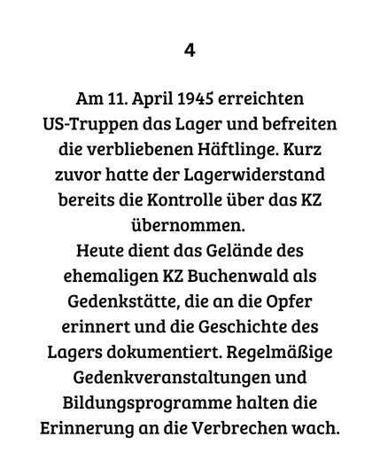 4 Am 11. April 1945 erreichten
US-Truppen das Lager und befreiten die verbliebenen Häftlinge. Kurz zuvor hatte der Lagerwiderstand bereits die Kontrolle über das KZ übernommen. 
Heute dient das Gelände des ehemaligen KZ Buchenwald als Gedenkstätte, die an die Opfer erinnert und die Geschichte des Lagers dokumentiert. Regelmäßige Gedenkveranstaltungen und Bildungsprogramme halten die Erinnerung an die Verbrechen wach.