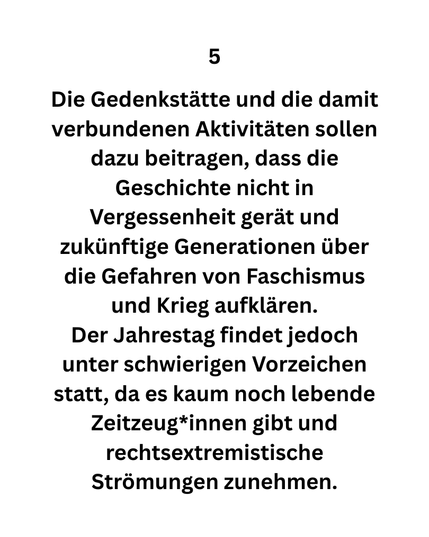 5 Die Gedenkstätte und die damit verbundenen Aktivitäten sollen dazu beitragen, dass die Geschichte nicht in Vergessenheit gerät und zukünftige Generationen über die Gefahren von Faschismus und Krieg aufklären.
Der Jahrestag findet jedoch unter schwierigen Vorzeichen statt, da es kaum noch lebende Zeitzeug*innen gibt und rechtsextremistische Strömungen zunehmen.