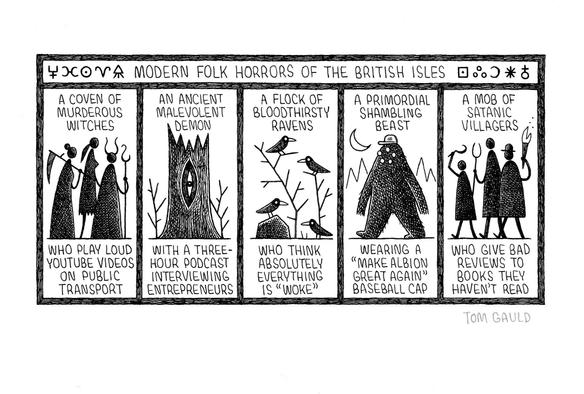 A black ink drawing by Tom Gauld, signed in pencil, of the following cartoon:

Title: Modern Folk horrors of the British Isles 

Five images of various characters:

A coven of murderous witches...
Who play loud youtube videos on public transport.

An ancient malevolent demon... 
With a three-hour podcast interviewing entrepreneurs.

A flock of bloodthirsty ravens...
Who think absolutely everything is "Woke". 

A primordial shambling beast... 
Wearing a "Make albion great again" baseball cap. 

A mob of satanic villagers... 
Who give bad reviews to books they haven't read.