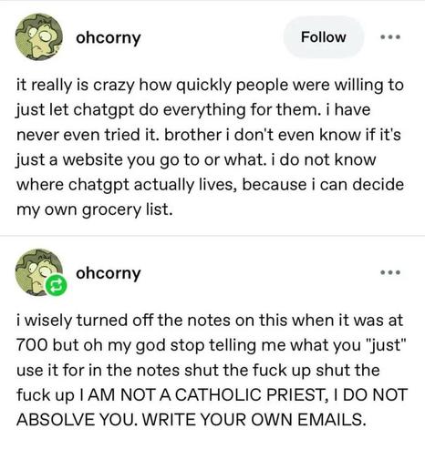 tumblr post. 
it really is crazy how quickly people were willing to just let chatgpt do everything for them. i have never even tried it. brother i don't even know if it's just a website you go to or what. i do not know where chatgpt actually lives, because i can decide my own grocery list.
i wisely turned off the notes on this when it was at 700 but oh my god stop telling me what you "just" use it for in the notes shut the fuck up shut the fuck up I AM NOT A CATHOLIC PRIEST, I DO NOT ABSOLVE YOU. WRITE YOUR OWN EMAILS.
