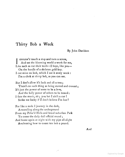 John Davidson
Thirty Bob a Week

I couldn’t touch a stop and turn a screw,
And set the blooming world a-work for me,
Like such as cut their teeth—I hope, like you—
On the handle of a skeleton gold key.
I cut mine on a leek, which I eat it every week:
I’m a clerk at thirty bob as you can see.

But I don’t allow it’s luck and all a toss;
There’s no such thing as being starred and crossed;
It’s just the power of some to be a boss,
And the bally power of others to be bossed:
I face the music, sir; you bet I ain’t a cur!
Strike me lucky if I don’t believe I’m lost!

For like a mole I journey in the dark,
A-travelling along the underground
From my Pillar’d Halls and broad suburban Park
To come the daily dull official round;
And home again at night with my pipe all alight
A-scheming how to count ten bob a pound.