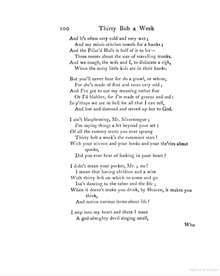 And it’s often very cold and very wet;
And my missis stitches towels for a hunks;
And the Pillar’d Halls is half of it to let—
Three rooms about the size of travelling trunks.
And we cough, my wife and I, to dislocate a sigh,
When the noisy little kids are in their bunks.

But you never hear her do a growl or whine,
For she’s made of flint and roses, very odd;
And I’ve got to cut my meaning rather fine
Or I’d blubber, for I’m made of greens and sod:
So p’rhaps we are in hell for all that I can tell,
And lost and damn’d and served up hot to God.

I ain’t blaspheming, Mr. Silvertongue;
I’m saying things a bit beyond your art:
Of all the rummy starts you ever sprung
Thirty bob a week’s the rummiest start!
With your science and your books and your the’ries about spooks,
Did you ever hear of looking in your heart?

I didn’t mean your pocket, Mr., no!
I mean that having children and a wife,
With thirty bob on which to come and go,
Isn’t dancing to the tabor and the fife;
When it doesn’t make you drink, by Heaven! it makes you think,
And notice curious items about life.

I step into my heart and there I meet
A god-almighty devil singing small,