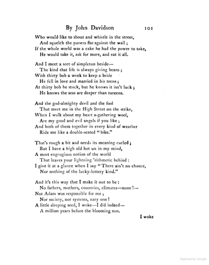 Who would like to shout and whistle in the street,
And squelch the passers flat against the wall;
If the whole world was a cake he had the power to take,
He would take it, ask for more, and eat them all.

And I meet a sort of simpleton beside—
The kind that life is always giving beans;
With thirty bob a week to keep a bride
He fell in love and married in his teens;
At thirty bob he stuck, but he knows it isn’t luck;
He knows the seas are deeper than tureens.

And the god-almighty devil and the fool
That meet me in the High Street on the strike,
When I walk about my heart a-gathering wool,
Are my good and evil angels if you like;
And both of them together in every kind of weather
Ride me like a double-seated “bike”.

That’s rough a bit and needs its meaning curled;
But I have a high old hot un in my mind,
A most engrugious notion of the world
That leaves your lightning ’rithmetic behind:
I give it at a glance when I say “There ain’t no chance,
Nor nothing of the lucky-lottery kind.”

And it’s this way that I make it out to be:
No fathers, mothers, countries, climates—none!—
Not Adam was responsible for me;
Nor society, nor systems, nary one!
A little sleeping seed, I woke—I did, indeed—
A million years before the blooming sun.