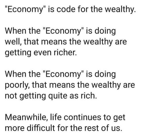 "Economy" is code for the wealthy

When the "economy" is doing well, that means the wealthy are getting even richer.

When the "economy" is doing poorly, that means the wealthy are not getting quite as rich.

Meanwhile, life continues to get more difficult for the rest of us.