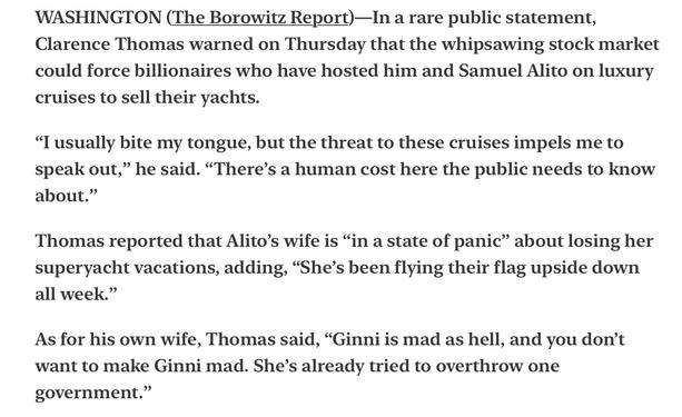 Borowitz Report Clarence Thomas Fears Volatile Stock Market Could Force Billionaire Hosts to Sell Their Yachts
Satire

WASHINGTON (The Borowitz Report)—In a rare public statement, Clarence Thomas warned on Thursday that the whipsawing stock market could force billionaires who have hosted him and Samuel Alito on luxury cruises to sell their yachts.

“I usually bite my tongue, but the threat to these cruises impels me to speak out,” he said. “There’s a human cost here the public needs to know about.”

Thomas reported that Alito’s wife is “in a state of panic” about losing her superyacht vacations, adding, “She’s been flying their flag upside down all week.”

As for his own wife, Thomas said, “Ginni is mad as hell, and you don’t want to make Ginni mad. She’s already tried to overthrow one government.”