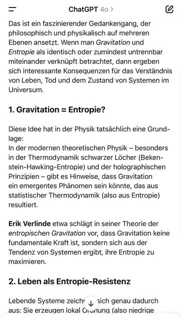 ChatGPT 40 >
Das ist ein faszinierender Gedankengang, der philosophisch und physikalisch auf mehreren Ebenen ansetzt. Wenn man Gravitation und Entropie als identisch oder zumindest untrennbar miteinander verknüpft betrachtet, dann ergeben sich interessante Konsequenzen für das Verständnis von Leben, Tod und dem Zustand von Systemen im Universum.
1. Gravitation = Entropie?
Diese Idee hat in der Physik tatsächlich eine Grund-lage:
In der modernen theoretischen Physik - besonders in der Thermodynamik schwarzer Löcher (Beken-stein-Hawking-Entropie) und der holographischen Prinzipien - gibt es Hinweise, dass Gravitation ein emergentes Phänomen sein könnte, das aus statistischer Thermodynamik (also aus Entropie) resultiert.
Erik Verlinde etwa schlägt in seiner Theorie der entropischen Gravitation vor, dass Gravitation keine fundamentale Kraft ist, sondern sich aus der Tendenz von Systemen ergibt, ihre Entropie zu maximieren.
2. Leben als Entropie-Resistenz
Lebende Systeme zeichr y sich genau dadurch aus: Sie erzeugen lokal Orunung (also niedrige🖖