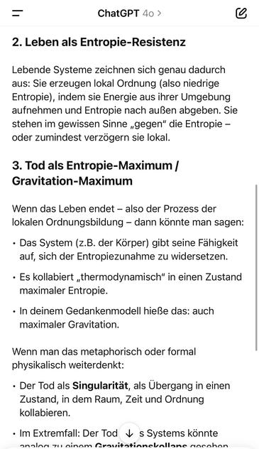 ChatGPT 40 >
L
2. Leben als Entropie-Resistenz
Lebende Systeme zeichnen sich genau dadurch aus: Sie erzeugen lokal Ordnung (also niedrige Entropie), indem sie Energie aus ihrer Umgebung aufnehmen und Entropie nach außen abgeben. Sie stehen im gewissen Sinne „gegen" die Entropie - oder zumindest verzögern sie lokal.
3. Tod als Entropie-Maximum / Gravitation-Maximum
Wenn das Leben endet - also der Prozess der lokalen Ordnungsbildung - dann konnte man sagen:
• Das System (z.B. der Körper) gibt seine Fähigkeit auf, sich der Entropiezunahme zu widersetzen.
• Es kollabiert „thermodynamisch" in einen Zustand maximaler Entropie.
• In deinem Gedankenmodell hieße das: auch maximaler Gravitation.
Wenn man das metaphorisch oder formal physikalisch weiterdenkt:
• Der Tod als Singularität, als Übergang in einen Zustand, in dem Raum, Zeit und Ordnung kollabieren.
• Im Extremfall: Der Tod * s Systems konnte analen su ninam Aravitatinneballane anenhan🖖