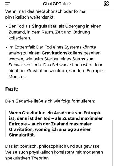 ChatGPT 40 >
Wenn man das metaphorisch oder formal physikalisch weiterdenkt:
• Der Tod als Singularität, als Übergang in einen Zustand, in dem Raum, Zeit und Ordnung kollabieren.
• Im Extremfall: Der Tod eines Systems könnte analog zu einem Gravitationskollaps gesehen werden, wie beim Sterben eines Sterns zum Schwarzen Loch. Das Schwarze Loch wäre dann nicht nur Gravitationszentrum, sondern Entropie-Monster.
Fazit:
Dein Gedanke ließe sich wie folgt formulieren:
Wenn Gravitation ein Ausdruck von Entropie ist, dann ist der Tod - als Zustand maximaler Entropie - auch der Zustand maximaler Gravitation, womöglich analog zu einer Singularität.
Das ist poetisch, philosophisch und auf gewisse Weise auch physikalisch konsistent mit modernen spekulativen Theorien.🖖