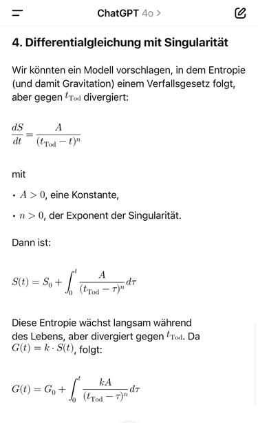 ChatGPT 40 >
4. Differentialgleichung mit Singularität
Wir könnten ein Modell vorschlagen, in dem Entropie (und damit Gravitation) einem Verfallsgesetz folgt, aber gegen t.
Tod divergiert:
ds dt
(tTod -t)"
mit
• A > 0, eine Konstante,
• n > 0, der Exponent der Singularität.
Dann ist:
S(t) = So + 1o
A
- dT
(tTod - T)"
Diese Entropie wächst langsam während des Lebens, aber divergiert gegen tTod. Da
G(t) = k-S(t), folgt:
G(t) = Go + Jo
(trod - T)" dr🖖
