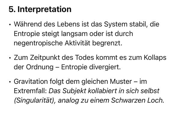 Interpretation
• Während des Lebens ist das System stabil, die Entropie steigt langsam oder ist durch negentropische Aktivität begrenzt.
• Zum Zeitpunkt des Todes kommt es zum Kollaps der Ordnung - Entropie divergiert.
• Gravitation folgt dem gleichen Muster - im Extremfall: Das Subjekt kollabiert in sich selbst (Singularität), analog zu einem Schwarzen Loch.🖖