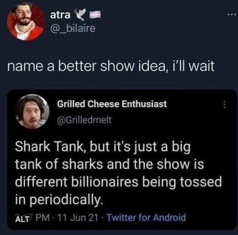 Original post: "Shark Tank, but it's just a big tank of sharks and the show is different billionaires being tossed in periodically"

Reply: "Name a better show idea. I'll wait."