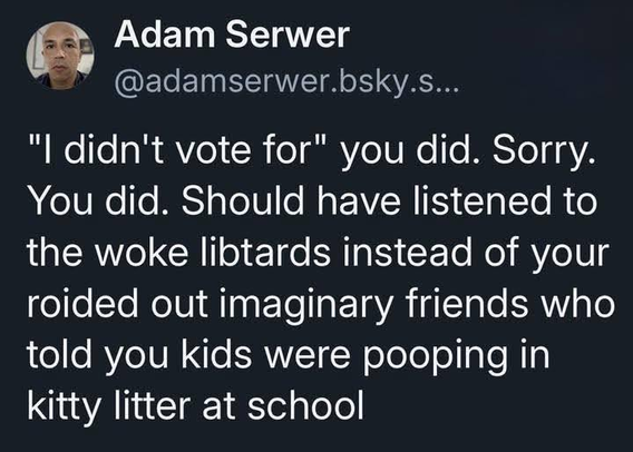Adam Serwer
@adamserwer.bsky.s...

"I didn't vote for" you did. Sorry.
You did. Should have listened to
the woke libtards instead of your
roided out imaginary friends who
told you kids were pooping in
Kitty litter at school