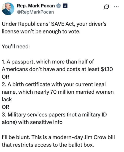 Rep. Mark Pocan
@RepMarkPocan

Under Republicans’ SAVE Act, your driver’s
license won’t be enough to vote.

You'll need:

1. A passport, which more than half of
Americans don’t have and costs at least $130
OR
2. A birth certificate with your current legal
name, which nearly 70 million married women
lack
OR
3. Military services papers (not a military ID
alone) with sensitive info

I’ll be blunt. This is a modern-day Jim Crow bill
that restricts access to the ballot box.