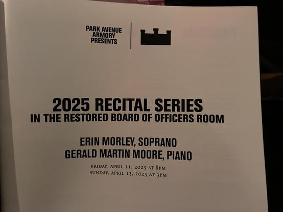 PARK AVENUE
ARMORY
PRESENTS
2025 RECITAL SERIES
IN THE RESTORED BOARD OF OFFICERS ROOM
ERIN MORLEY, SOPRANO
GERALD MARTIN MOORE, PIANO
FRIDAY, APRIL II, 2025 AT 8PM
SUNDAY, APRIL I3, 2025 AT 3 PM