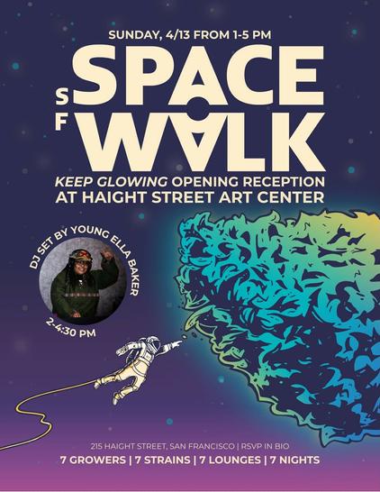 SUNDAY, 4/13 FROM 1-5 PM 
SF SPACE WALK 
KEEP GLOWING OPENING RECEPTION 
AT HAIGHT STREET ART CENTER 
DJ Set by Young Ella Baker 2-4:30 PM 
215 HAIGHT STREET, SAN FRANCISCO | RSVP IN BIO 
7 GROWERS | 7 STRAINS | 7 LOUNGES | 7 NIGHTS