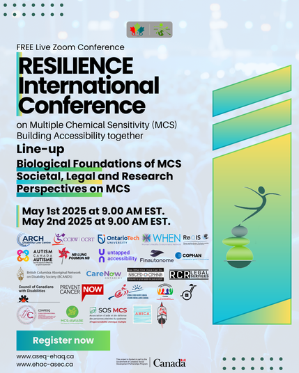 ASEQ
EHAQ
FREE Live Zoom Conference
RESILIENCE International Conference
on Multiple Chemical Sensitivity (MCS) Building Accessibility together Line-up
Biological Foundations of MCS Societal, Legal and Research Perspectives on MCS
May 1st 2025 at 9.00 AM EST. May 2nd 2025 at 9.00 AM EST.
ARCH CCRW CCRT
Disability Law Centre
AUTISM CANADA AUTISME
See The Spectrum Differently
Le spectre autrement
NB LUNG POUMON NB
OntarioTech
untapped
WHEN REIS
Réseau québécois pour l'inclusion sociale
Women's Healthy Environments Network des personnes sourdes et malentendantes
accessibility Finautonome
COPHAN
Ensemble pour l'inclusion
British Columbia Aboriginal Network CareNow
on Disability Society (BCANDS)
Council of Canadians
with Disabilities
PREVENT
CANCER NOW
ONTARIO I
Serabided Cu
CONFESQ
COALICIÓN NACIONAL
FIBROMIALGIA ENCEFALOMIELITIS MIALGICA/SFC SENSIBILIDAD QUIMICA MULTIPLE ELECTROHIPERSENSIBILIDAD
See What One Voice Can Do.
NBCPD CPHNB RCR SERVICES
Découvrez ce qu'une seule voix peut accomplir.
SPINAL CORD INJURY CANADA
LÉSIONS MÉDULLAIRES CANADA
autonomg
nie autent
Canada
Voir au-delà du handicap Promoting a new perspective on disability
PROFESSIONAL CORPORATION
MCS-AWARE
The charity for environmental illness
SOS MCS
Association d'aide et de défense des personnes atteintes du syndrome d'hypersensibilité chimique multiple
AMICA
Register now
www.aseq-ehaq.ca
www.ehac-asec.ca
This project is funded in part by the Government of Canada's Social Development Partnerships Program
Canada