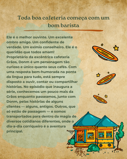 Toda boa cafeteria começa com um bom barista. Ele é o melhor ouvinte. Um excelente ombro amigo. Um confidente de verdade. Um exímio conselheiro. Ele é o queridão que todos amam! Proprietário da excêntrica cafeteria Grãos, Donm é um personagem tão curioso e único quanto seus cafés. Com uma resposta bem-humorada na ponta da língua para tudo, está sempre disposto a ouvir, contar ou compartilhar histórias. No episódio que inaugura a série, conhecemos um pouco mais da Grãos enquanto passeamos, junto com Donm, pelas histórias de alguns clientes  — alguns, antigos. Outros, que só estão de passagem  — e somos transportados para dentro da magia de diversos cotidianos diferentes, onde o dia-a-dia corriqueiro é a aventura principal.