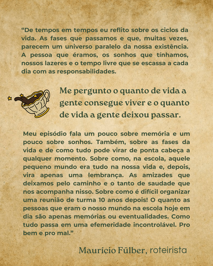 De tempos em tempos eu reflito sobre os ciclos da vida. As fases que passamos e que, muitas vezes, parecem um universo paralelo da nossa existência. A pessoa que éramos, os sonhos que tínhamos, nossos lazeres e o tempo livre que se escassa a cada dia com as responsabilidades. Me pergunto o quanto de vida a gente consegue viver e o quanto de vida a gente deixou passar. Meu episódio fala um pouco sobre memória e um pouco sobre sonhos. Também, sobre as fases da vida e de como tudo pode virar de ponta cabeça a qualquer momento. Sobre como, na escola, aquele pequeno mundo era tudo na nossa vida e, depois, vira apenas uma lembrança. As amizades que deixamos pelo caminho e o tanto de saudade que nos acompanha nisso. Sobre como é difícil organizar uma reunião de turma 10 anos depois! O quanto as pessoas que eram o nosso mundo na escola hoje em dia são apenas memórias ou eventualidades. Como tudo passa em uma efemeridade incontrolável. Pro bem e pro mal. Maurício Fülber, autor