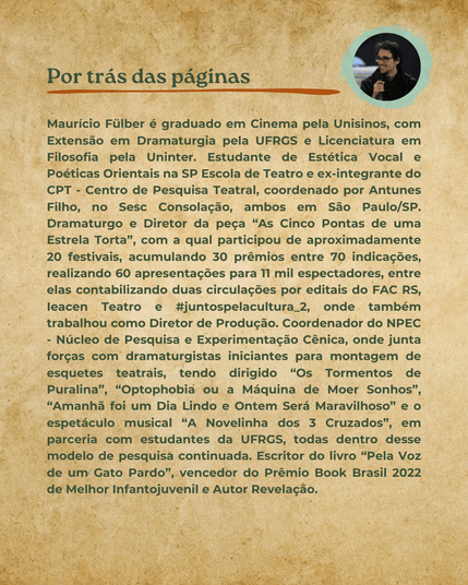 Sobre o autor: Graduado em Cinema pela Unisinos, com Extensão em Dramaturgia pela UFRGS e Licenciatura em Filosofia pela Uninter. Estudante de Estética Vocal e Poéticas Orientais na SP Escola de Teatro e ex-integrante do CPT - Centro de Pesquisa Teatral, coordenado por Antunes Filho, ambos em São Paulo/SP. Dramaturgo e Diretor da peça “As 5 Pontas de uma Estrela Torta”, com a qual participou de 20 festivais, acumulando 30 prêmios entre 70 indicações, realizando 60 apresentações para 11 mil espectadores. Coordenador do NPEC - Núcleo de Pesquisa e Experimentação Cênica, onde junta forças com dramaturgistas para montagem de esquetes teatrais, tendo dirigido “Os Tormentos de Puralina”, “A Máquina de Moer Sonhos”, “Amanhã foi um Dia Lindo e Ontem Será Maravilhoso” e o espetáculo musical “A Novelinha dos 3 Cruzados”, em parceria com estudantes da UFRGS. Escritor do livro “Pela Voz de um Gato Pardo”, vencedor do Prêmio Book Brasil 2022 de Melhor Infantojuvenil e Autor Revelação.