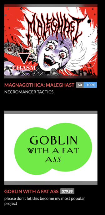 screenshot of Tom Bloom's itch.io page, showing two games:

(a picture of an ecstatically frenzied vampire lady with goth face makeup)
Magnagothica: Maleghast
$0 (-100%)
"Necromancer Tactics"

(two round overlapping circles, like pure ms paint shit)
Golbin With A Fat Ass
$79.99
"please don't let this become my most popular project"