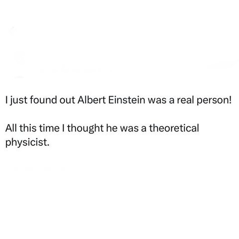 I just found out Albert Einstein was a real person!
All this time I thought he was a theoretical
physicist.