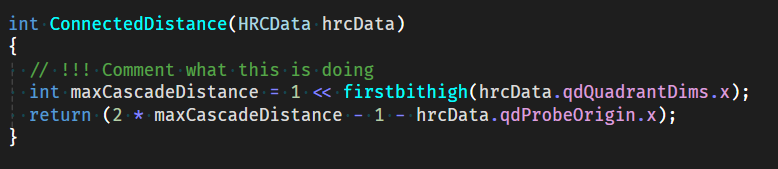 Screenshot of some code (the notable part of this is that there is a comment that says "Comment what this is doing").

The code follows:

int ConnectedDistance(HRCData hrcData)
{
  // !!! Comment what this is doing
  int maxCascadeDistance = 1 << firstbithigh(hrcData.qdQuadrantDims.x);
  return (2 * maxCascadeDistance - 1 - hrcData.qdProbeOrigin.x);
}
