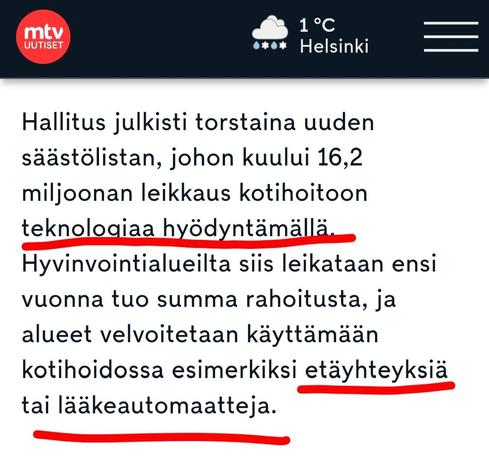 Mtv
Hallitus julkisti torstaina uuden säästölistan, johon kuului 16,2 miljoonan leikkaus kotihoitoon teknologiaa hyödyntämällä. Hyvinvointialueilta siis leikataan ensi vuonna tuo summa rahoitusta, ja alueet velvoitetaan käyttämään kotihoidossa esimerkiksi etäyhteyksiä tai lääkeautomaatteja.