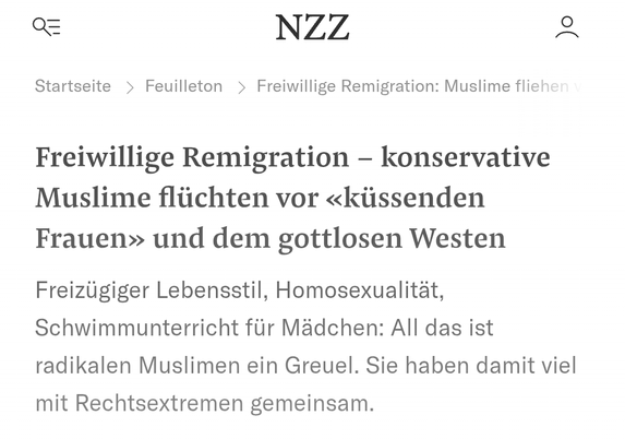 NZZ-Artikel
Titel: "Freiwillige Remigration - konservative Muslime flüchten vor 'küssenden Frauen' und dem gottlosen Westen"
Text: "Freizügiger Lebensstil, Homosexualität, Schwimmunterricht für Mädchen: All das ist radikalen Muslimen ein Greuel. Sie haben damit viel mit Rechtsextremen gemeinsam."