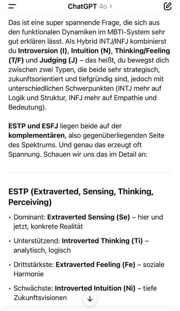 ＝
ChatGPT 40 >
Das ist eine super spannende Frage, die sich aus den funktionalen Dynamiken im MBTI-System sehr gut erklären lasst. Als Hybrid INTJ/INFJ kombinierst du Introversion (I), Intuition (N), Thinking/Feeling (T/F) und Judging (J) - das heißt, du bewegst dich zwischen zwei Typen, die beide sehr strategisch, zukunftsorientiert und tiefgründig sind, jedoch mit unterschiedlichen Schwerpunkten (INTJ mehr auf
Bedeutung).
sie und strecktur, INFJ mehr auf Empatie und
ESTP und ESFJ liegen beide auf der komplementären, also gegenüberliegenden Seite des Spektrums. Und genau das erzeugt oft Spannung. Schauen wir uns das im Detail an:
ESTP (Extraverted, Sensing, Thinking, Perceiving)
• Dominant: Extraverted Sensing (Se) - hier und jetzt, konkrete Realität
• Unterstützend: Introverted Thinking (Ti) - analytisch, logisch
• Drittstärkste: Extraverted Feeling (Fe) - soziale
Harmonie
• Schwächste: Introverted Intuition (Ni) - tiefe
Zukunftsvisionen🖖