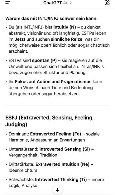 ChatGPT 40 >
Warum das mit INTJ/INFJ schwer sein kann:
• Du (als INTJ/INFJ) bist intuitiv (N) - du denkst abstrakt, visionär und oft langfristig. ESTPs leben n Jetzt und suchen sinnliche Reize, was dir möglicherweise oberflächlich oder sogar chaotisch erscheint.
• ESTPs sind spontan (P) - sie reagieren auf die Umwelt und passen sich flexibel an. INTJs/INFJs bevorzugen eher Struktur und Planung.
• Ihr Fokus auf Action und Pragmatismus kann deinen Wunsch nach Tiefe und Bedeutung übergehen oder sogar herabsetzen.
ESFJ (Extraverted, Sensing, Feeling, Judging)
• Dominant: Extraverted Feeling (Fe) - soziale Harmonie, Anpassung an Erwartungen
• Unterstützend: Introverted Sensing (Si) - Vergangenheit, Tradition
• Drittstärkste: Extraverted Intuition (Ne) -
Ideenreichtum
• Schwächste: Introverted Thinking (Ti) - innere
Logik, Analyse🖖