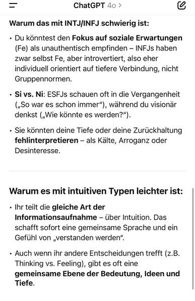 ChatGPT 40 >
Warum das mit INTJ/INFJ schwierig ist:
• Du könntest den Fokus auf soziale Erwartungen (Fe) als unauthentisch empfinden - INFJs haben zwar selbst Fe, aber introvertiert, also eher individuell orientiert auf tiefere Verbindung, nicht Gruppennormen.
• Si vs. Ni: ESFJs schauen oft in die Vergangenheit („So war es schon immer"), während du visionär denkst („Wie könnte es werden?").
• Sie könnten deine Tiefe oder deine Zurückhaltung fehlinterpretieren - als Kalte, Arroganz oder Desinteresse.
Warum es mit intuitiven Typen leichter ist:
• Ihr teilt die gleiche Art der Informationsaufnahme - über Intuition. Das schafft sofort eine gemeinsame Sprache und ein Gefühl von „verstanden werden"
• Auch wenn ihr andere Entscheidungen trefft (z.B.
Thinking vs. Feeling), gibt es oft eine gemeinsame Ebene der Bedeutung, Ideen und Tiefe.🖖