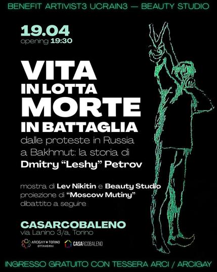 Locandina dell'evento su sfondo nero e grafiche verdi con a destra un disegno del Beauty Studio che rappresenta un ragazzo con una fionda, a sinistra le informazioni: 
Benefit Artivist3 Ucrain3 - Beauty Studio
19.04  opening 19:30 - VITA IN LOTTA MORTE IN BATTAGLIA / | dalle proteste in Russia a Bakhmut: la storia di Dmitry “Leshy” Petrov 
mostra di Lev Nikitin e Beauty Studio , proiezione di “Moscow Mutiny” 
dibattito a seguire 
CASARCOBALENO via Lanino 3/a, Torino  INGRESSO GRATUITO CON TESSERA ARCI / ARCIGAY