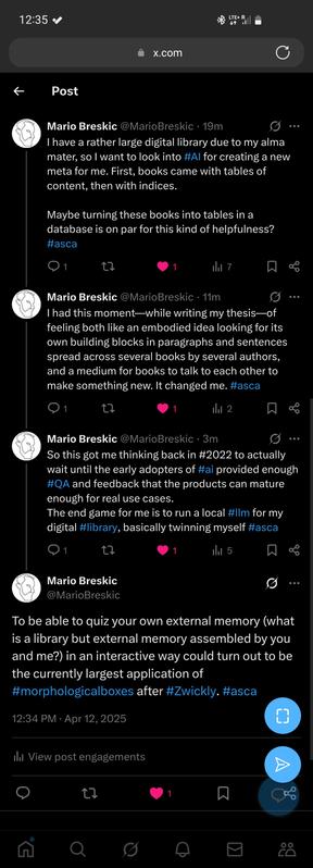 Image showing Mario Breskicʼs tweets discussing AI-powered library interaction. Text of the tweets is: “I have a rather large digital library due to my alma mater, so I want to look into Al for creating a new meta for me. First, books came with tables of content, then with indices.
Maybe turning these books into tables in a database is on par for this kind of helpfulness?
“I had this moment—while writing my thesis—of feeling both like an embodied idea looking for its own building blocks in paragraphs and sentences spread across several books by several authors, and a medium for books to talk to each other to make something new. It changed me.
“So this got me thinking back in 2022 to actually wait until the early adopters of AI provided enough QA and feedback that the products can mature enough for real use cases.
The end game for me is to run a local LLM for my digital library, basically twinning myself.
“To be able to quiz your own external memory (what is a library but external memory assembled by you and me?) in an interactive way could turn out to be the currently largest application of
morphological boxes after Zwicky.”