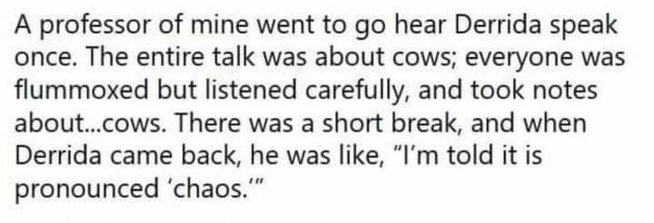 A professor of mine went to go hear Derrida speak once. The entire talk was about cows; everyone was flummoxed but listened carefully, and took notes about...cows. There was a short break, and when Derrida came back, he was like, "I'm told it is pronounced 'chaos.""