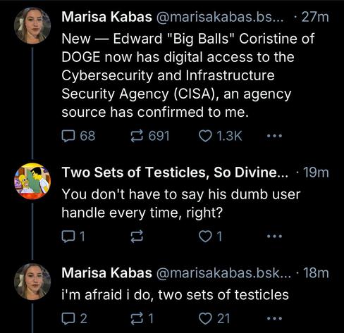 Marisa Kabas @marisakabas.bs... • 27m
New — Edward "Big Balls" Coristine of
DOGE now has digital access to the
Cybersecurity and Infrastructure
Security Agency (CISA), an agency source has confirmed to me.

Two Sets of Testicles, So Divine... • 19m
You don't have to say his dumb user handle every time, right?

Marisa Kabas @marisakabas.bsk... •18m
i'm afraid i do, two sets of testicles