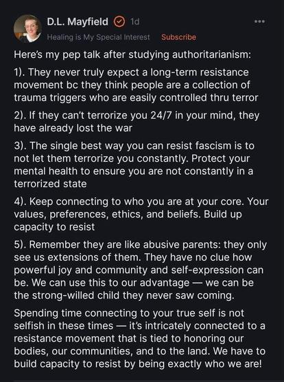 Screen capture of a post by D.L. Mayfield
from Healing is My Special Interest

Here's my pep talk after studying authoritarianism:
1). They never truly expect a long-term resistance movement be they think people are a collection of trauma triggers who are easily controlled thru terror
2). If they can't terrorize you 24/7 in your mind, they have already lost the war
3). The single best way you can resist fascism is to not let them terrorize you constantly. Protect your mental health to ensure you are not constantly in a terrorized state
4). Keep connecting to who you are at your core. Your values, preferences, ethics, and beliefs. Build up capacity to resist
5). Remember they are like abusive parents: they only see us extensions of them. They have no clue how powerful joy and community and self-expression can be. We can use this to our advantage — we can be the strong-willed child they never saw coming.
Spending time connecting to your true self is not selfish in these times — it's intricately connected to a resistance movement that is tied to honoring our bodies, our communities, and to the land. We have to build capacity to resist by being exactly who we are!