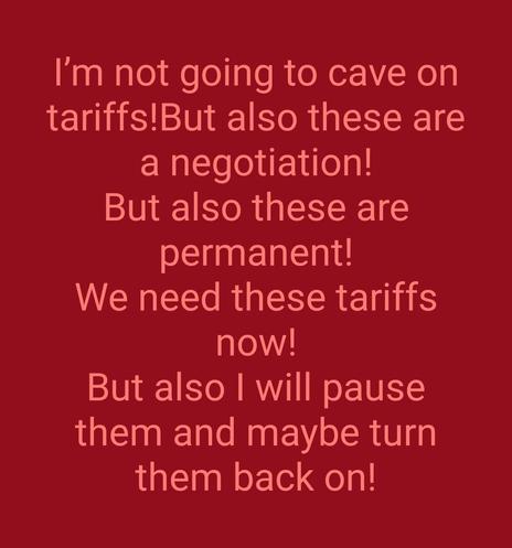 Orange text on a red background:

I'm not going to cave on tariffs!
But also these are a negotiation!
But also these are permanent!
We need these tariffs now!
But also I will pause them and maybe turn them back on!
