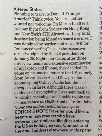 Altered States  
Planning to travel to Donald Trump’s It America? Think twice. You are neither a wanted nor welcome. 
On March 11, after a 24-hour flight from Sydney via Hong Kong  and New York’s JFK Airport, with my final destination being Miami to board a cruise, I was detained by border control at JFK for “enhanced vetting” as per the executive directive signed by the US president on January 25. 

Eight hours later, after three interview teams and extensive examination of my laptop and iPhone, they decided I'd come on an unusual route to the US, namely from Australia via Asia (I flew premium economy and Cathay Pacific had the cheapest airfare). Although there was no evidence of wrongdoing, I was sent back to Australia, meaning I was unable to join the cruise, valued at $15,000 and not refundable. 

Name and address withheld on request 

EDITOR'’S NOTE Traveller would like to S hear from any readers who have experienced similar difficulties entering the US as holidaymakers. Contact us at de the email address elsewhere on this page.